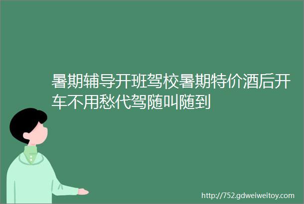 暑期辅导开班驾校暑期特价酒后开车不用愁代驾随叫随到